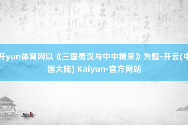 开yun体育网以《三国蜀汉与中中精采》为题-开云(中国大陆) Kaiyun·官方网站