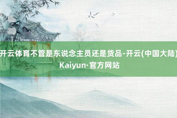 开云体育不管是东说念主员还是货品-开云(中国大陆) Kaiyun·官方网站
