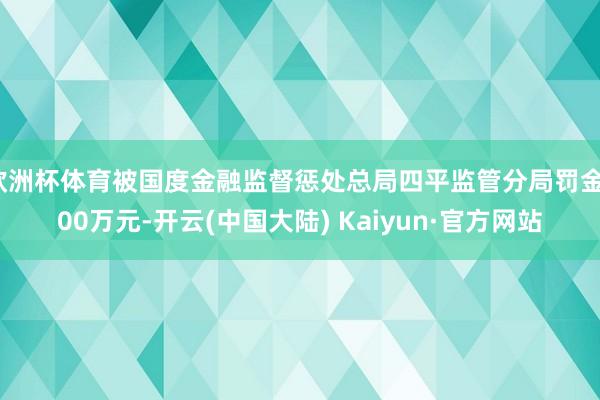 欧洲杯体育被国度金融监督惩处总局四平监管分局罚金100万元-开云(中国大陆) Kaiyun·官方网站