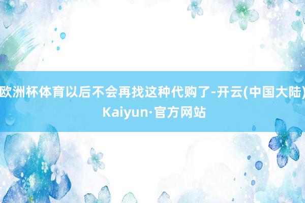 欧洲杯体育以后不会再找这种代购了-开云(中国大陆) Kaiyun·官方网站