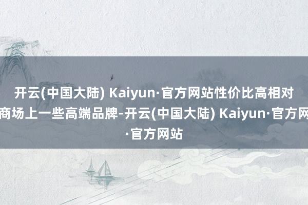 开云(中国大陆) Kaiyun·官方网站性价比高相对于商场上一些高端品牌-开云(中国大陆) Kaiyun·官方网站
