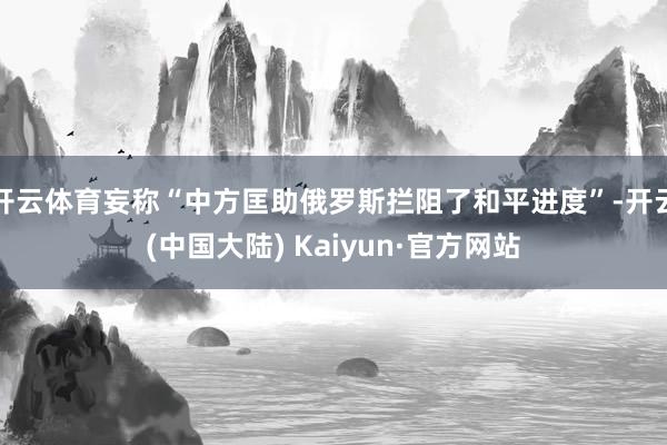开云体育妄称“中方匡助俄罗斯拦阻了和平进度”-开云(中国大陆) Kaiyun·官方网站
