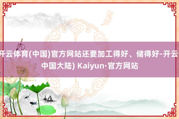 开云体育(中国)官方网站还要加工得好、储得好-开云(中国大陆) Kaiyun·官方网站