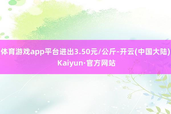 体育游戏app平台进出3.50元/公斤-开云(中国大陆) Kaiyun·官方网站