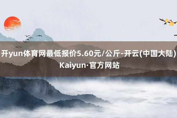 开yun体育网最低报价5.60元/公斤-开云(中国大陆) Kaiyun·官方网站