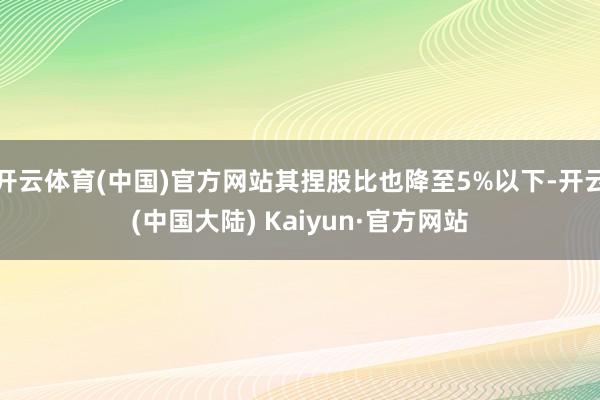 开云体育(中国)官方网站其捏股比也降至5%以下-开云(中国大陆) Kaiyun·官方网站