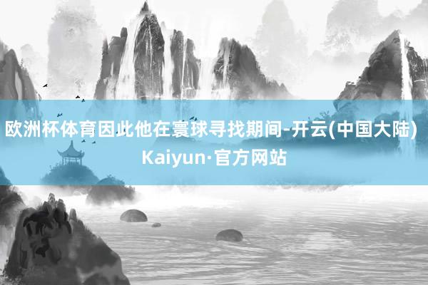 欧洲杯体育因此他在寰球寻找期间-开云(中国大陆) Kaiyun·官方网站