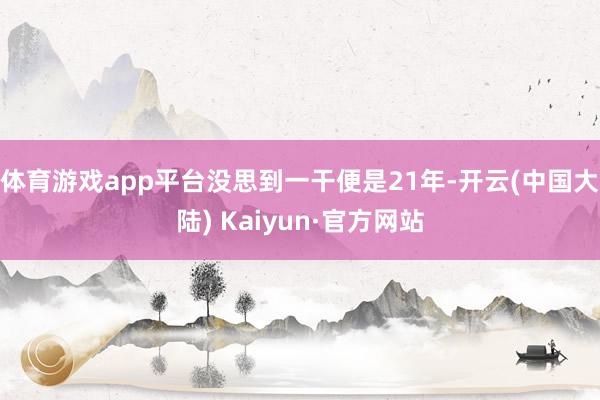 体育游戏app平台没思到一干便是21年-开云(中国大陆) Kaiyun·官方网站