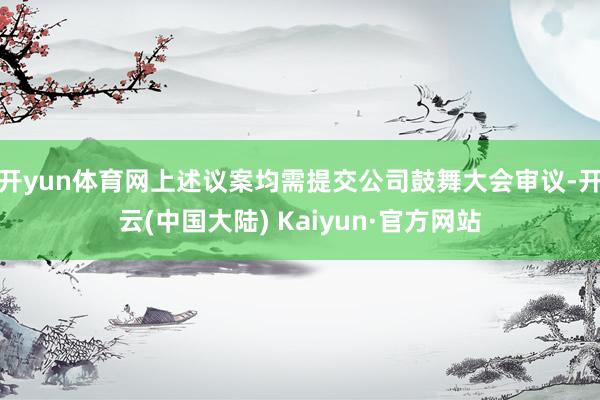 开yun体育网上述议案均需提交公司鼓舞大会审议-开云(中国大陆) Kaiyun·官方网站