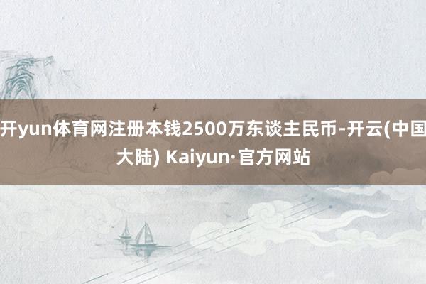 开yun体育网注册本钱2500万东谈主民币-开云(中国大陆) Kaiyun·官方网站