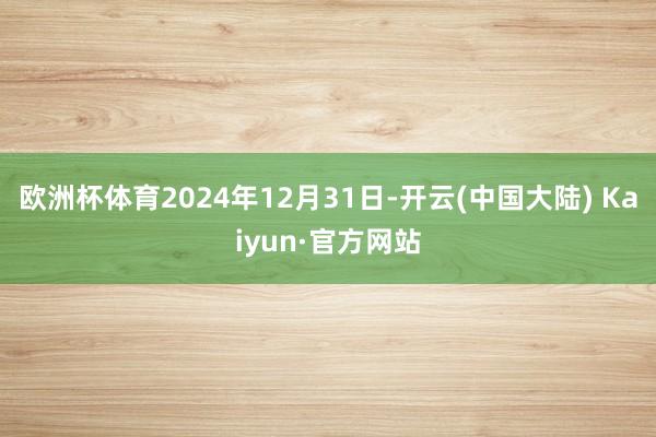 欧洲杯体育2024年12月31日-开云(中国大陆) Kaiyun·官方网站