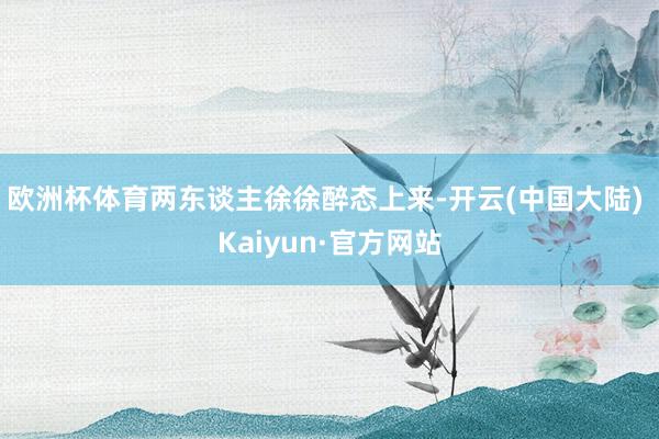 欧洲杯体育两东谈主徐徐醉态上来-开云(中国大陆) Kaiyun·官方网站