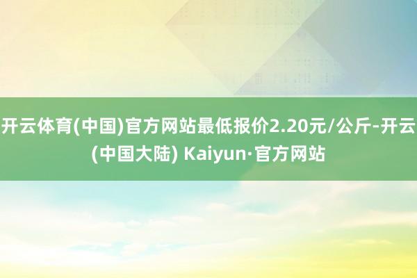 开云体育(中国)官方网站最低报价2.20元/公斤-开云(中国大陆) Kaiyun·官方网站