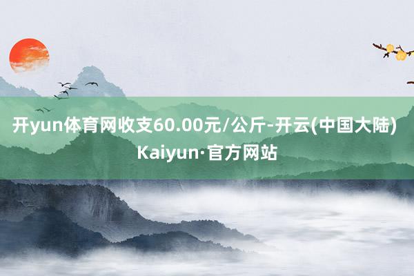 开yun体育网收支60.00元/公斤-开云(中国大陆) Kaiyun·官方网站