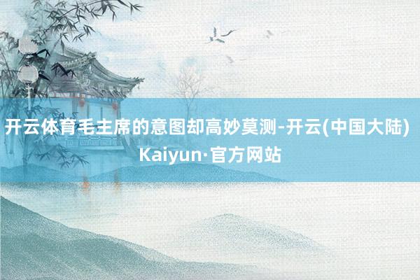 开云体育毛主席的意图却高妙莫测-开云(中国大陆) Kaiyun·官方网站