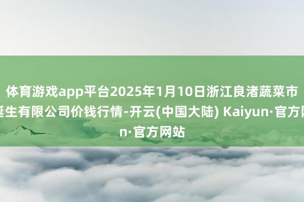 体育游戏app平台2025年1月10日浙江良渚蔬菜市集诞生有限公司价钱行情-开云(中国大陆) Kaiyun·官方网站