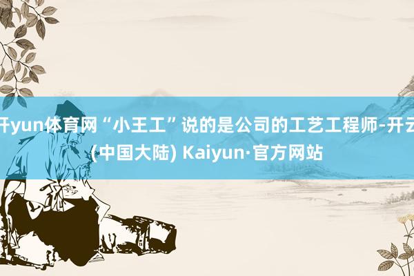 开yun体育网“小王工”说的是公司的工艺工程师-开云(中国大陆) Kaiyun·官方网站