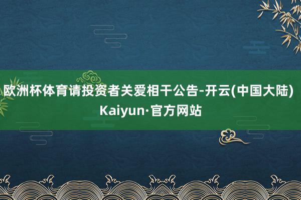 欧洲杯体育请投资者关爱相干公告-开云(中国大陆) Kaiyun·官方网站