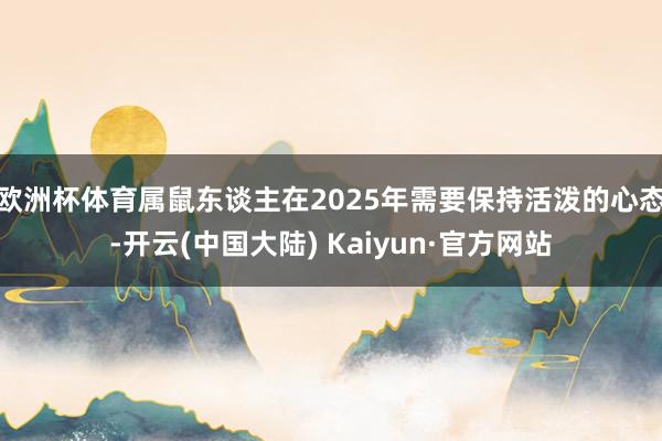 欧洲杯体育属鼠东谈主在2025年需要保持活泼的心态-开云(中国大陆) Kaiyun·官方网站