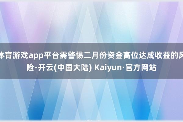 体育游戏app平台需警惕二月份资金高位达成收益的风险-开云(中国大陆) Kaiyun·官方网站