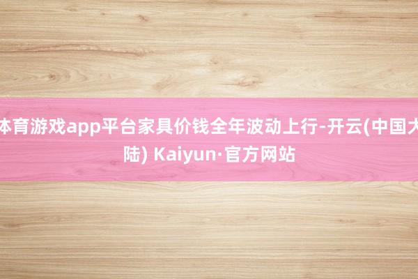体育游戏app平台家具价钱全年波动上行-开云(中国大陆) Kaiyun·官方网站