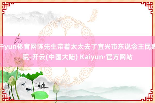 开yun体育网陈先生带着太太去了宜兴市东说念主民病院-开云(中国大陆) Kaiyun·官方网站