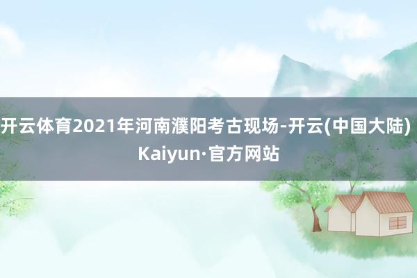 开云体育2021年河南濮阳考古现场-开云(中国大陆) Kaiyun·官方网站