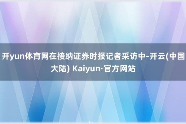 开yun体育网 在接纳证券时报记者采访中-开云(中国大陆) Kaiyun·官方网站