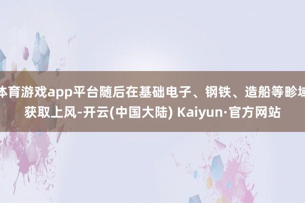 体育游戏app平台随后在基础电子、钢铁、造船等畛域获取上风-开云(中国大陆) Kaiyun·官方网站