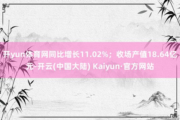 开yun体育网同比增长11.02%；收场产值18.64亿元-开云(中国大陆) Kaiyun·官方网站