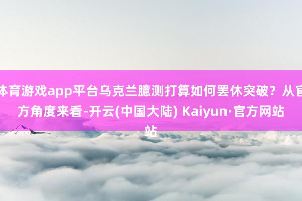 体育游戏app平台乌克兰臆测打算如何罢休突破？从官方角度来看-开云(中国大陆) Kaiyun·官方网站