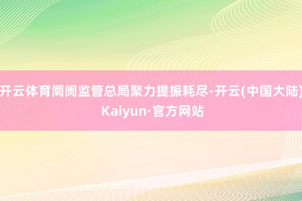 开云体育阛阓监管总局聚力提振耗尽-开云(中国大陆) Kaiyun·官方网站