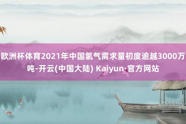 欧洲杯体育2021年中国氢气需求量初度逾越3000万吨-开云(中国大陆) Kaiyun·官方网站
