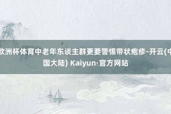 欧洲杯体育中老年东谈主群更要警惕带状疱疹-开云(中国大陆) Kaiyun·官方网站