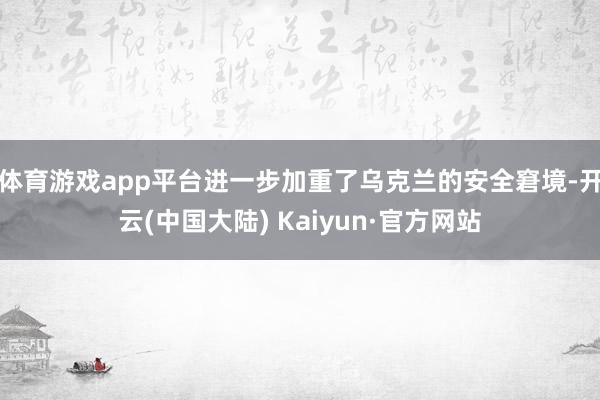 体育游戏app平台进一步加重了乌克兰的安全窘境-开云(中国大陆) Kaiyun·官方网站