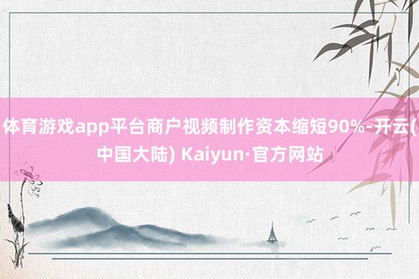体育游戏app平台商户视频制作资本缩短90%-开云(中国大陆) Kaiyun·官方网站