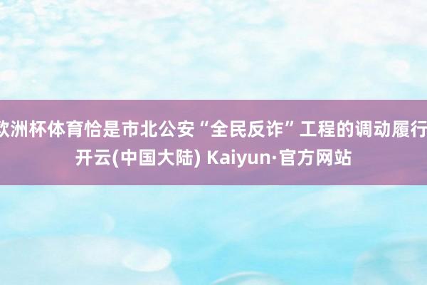 欧洲杯体育恰是市北公安“全民反诈”工程的调动履行-开云(中国大陆) Kaiyun·官方网站