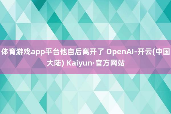 体育游戏app平台他自后离开了 OpenAI-开云(中国大陆) Kaiyun·官方网站