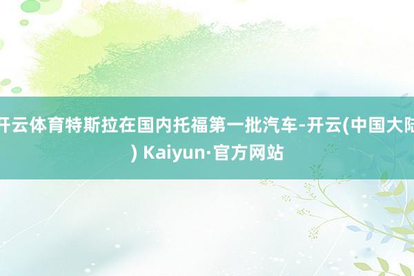 开云体育特斯拉在国内托福第一批汽车-开云(中国大陆) Kaiyun·官方网站