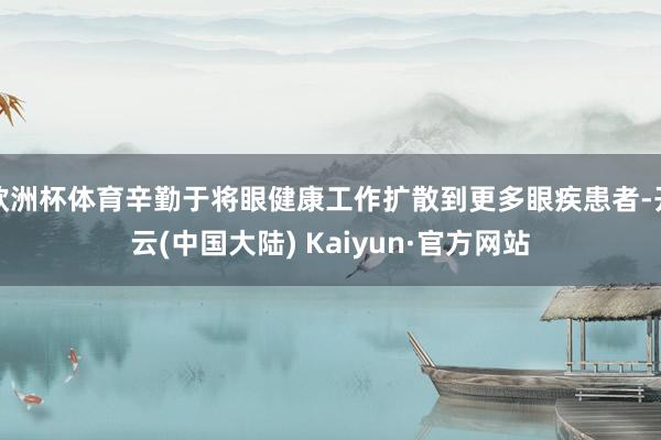 欧洲杯体育辛勤于将眼健康工作扩散到更多眼疾患者-开云(中国大陆) Kaiyun·官方网站