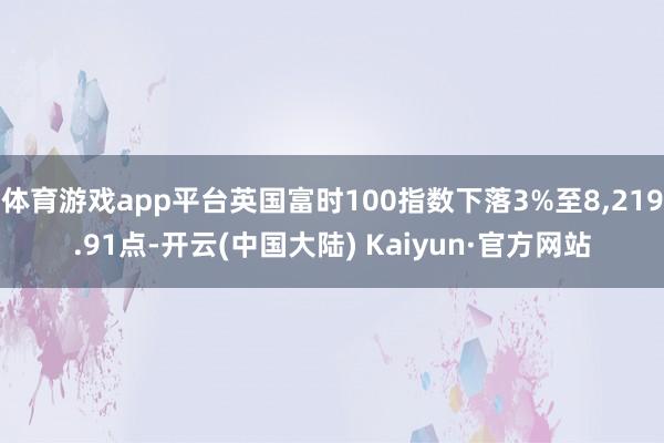 体育游戏app平台英国富时100指数下落3%至8,219.91点-开云(中国大陆) Kaiyun·官方网站