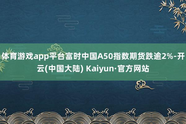 体育游戏app平台富时中国A50指数期货跌逾2%-开云(中国大陆) Kaiyun·官方网站
