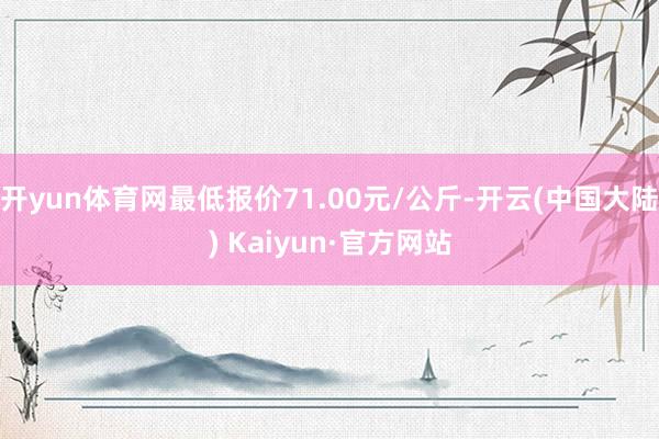 开yun体育网最低报价71.00元/公斤-开云(中国大陆) Kaiyun·官方网站