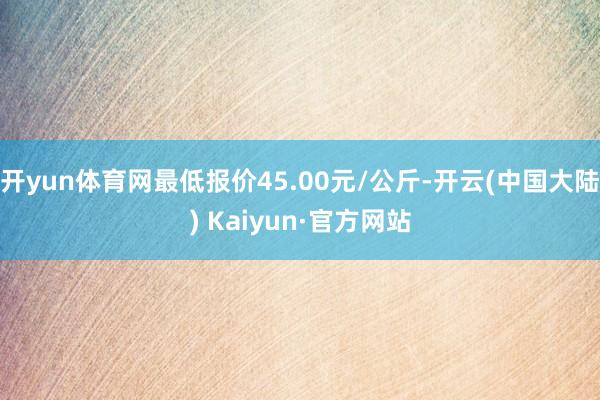 开yun体育网最低报价45.00元/公斤-开云(中国大陆) Kaiyun·官方网站