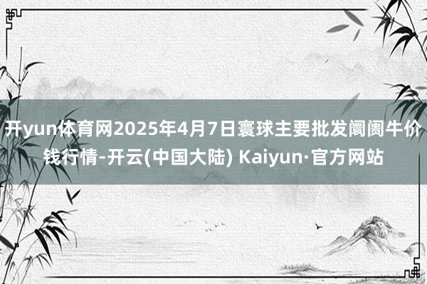 开yun体育网2025年4月7日寰球主要批发阛阓牛价钱行情-开云(中国大陆) Kaiyun·官方网站