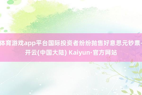 体育游戏app平台国际投资者纷纷抛售好意思元钞票-开云(中国大陆) Kaiyun·官方网站