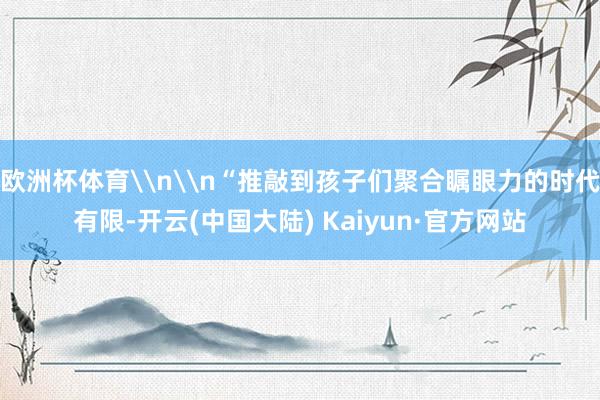 欧洲杯体育\n\n“推敲到孩子们聚合瞩眼力的时代有限-开云(中国大陆) Kaiyun·官方网站