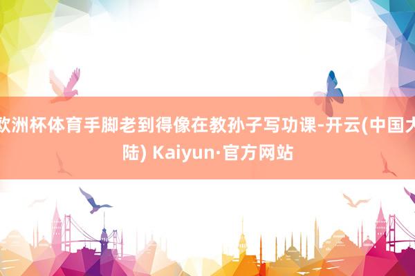 欧洲杯体育手脚老到得像在教孙子写功课-开云(中国大陆) Kaiyun·官方网站