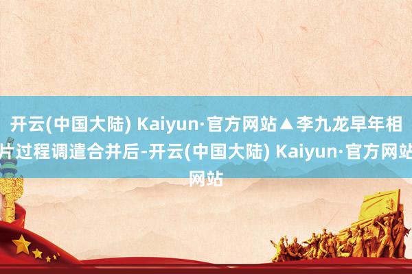 开云(中国大陆) Kaiyun·官方网站▲李九龙早年相片过程调遣合并后-开云(中国大陆) Kaiyun·官方网站