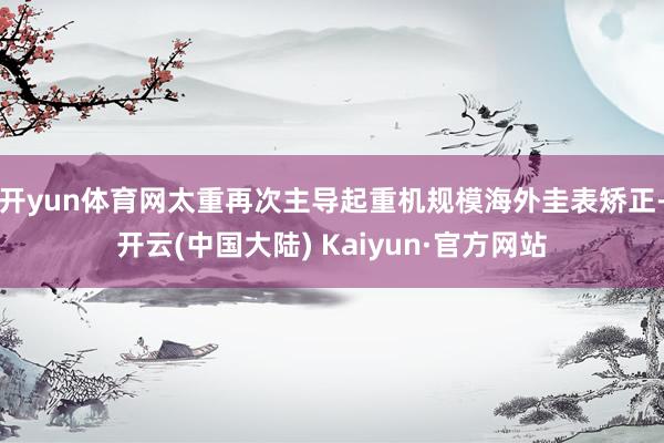 开yun体育网太重再次主导起重机规模海外圭表矫正-开云(中国大陆) Kaiyun·官方网站